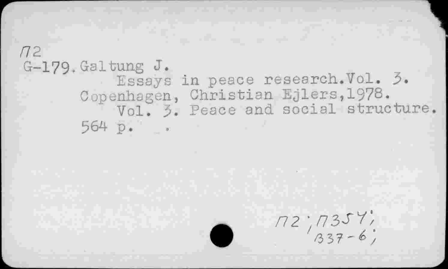 ﻿/72
G-179-Galtung J.
Essays in peace research.Vol.
Copenhagen, Christian Ejlers,1978.
Vol. 5. Peace and social structure.
564 p.
F12 ■